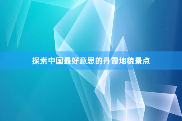 探索中国最好意思的丹霞地貌景点