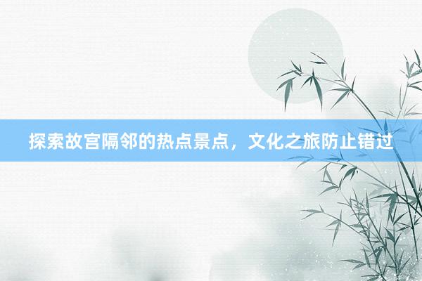 探索故宫隔邻的热点景点，文化之旅防止错过