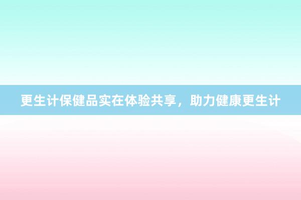 更生计保健品实在体验共享，助力健康更生计