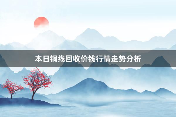 本日铜线回收价钱行情走势分析