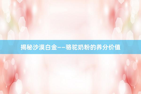 揭秘沙漠白金——骆驼奶粉的养分价值