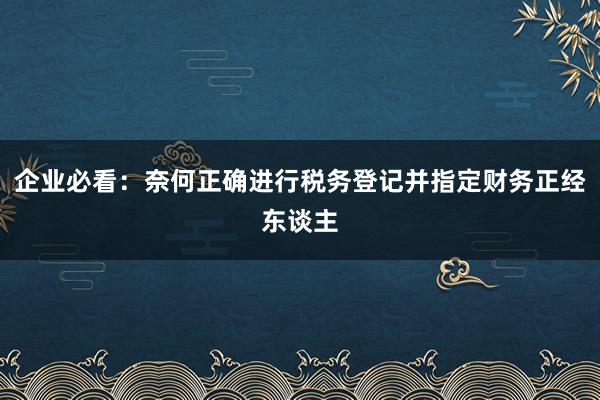 企业必看：奈何正确进行税务登记并指定财务正经东谈主